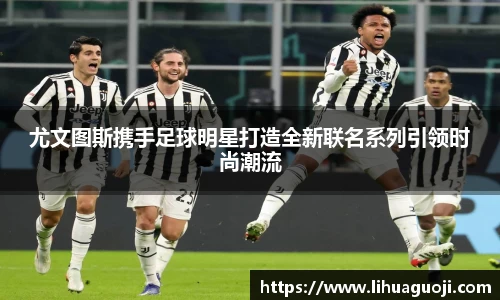 尤文图斯携手足球明星打造全新联名系列引领时尚潮流