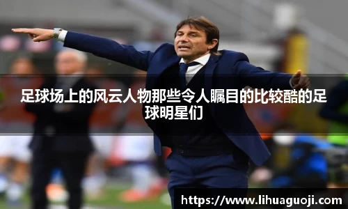 足球场上的风云人物那些令人瞩目的比较酷的足球明星们