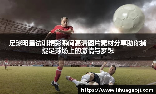足球明星试训精彩瞬间高清图片素材分享助你捕捉足球场上的激情与梦想