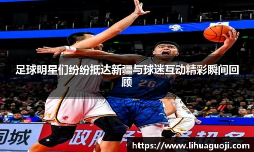 足球明星们纷纷抵达新疆与球迷互动精彩瞬间回顾